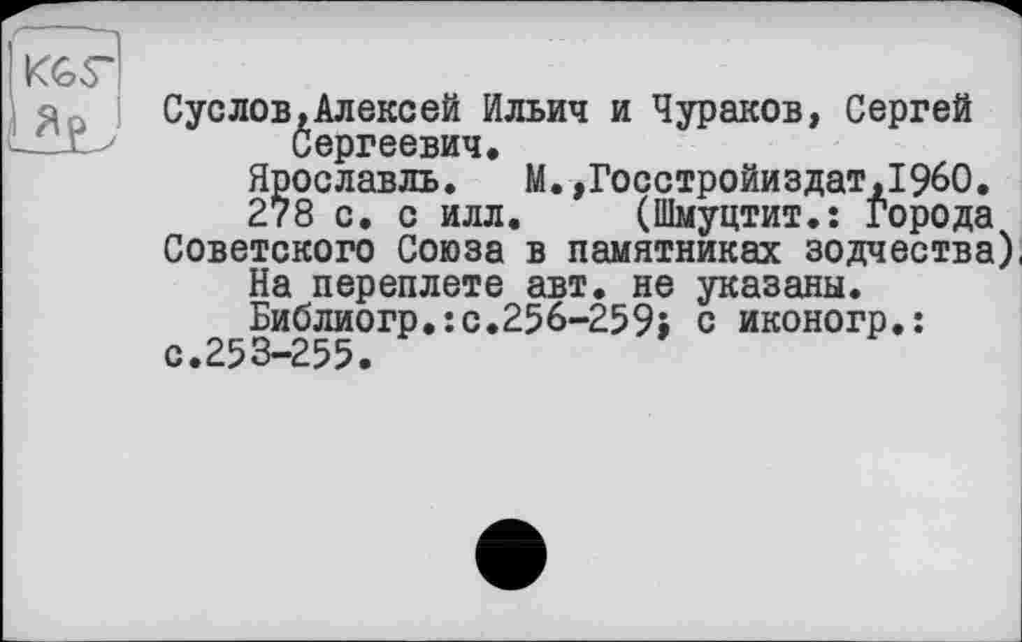 ﻿к&г
Суслов,Алексей Ильич и Чураков, Сергей Сергеевич.
Ярославль. М.,Госстройиздат,1960.
278 с. с илл. (Шмуцтит.: Города
Советского Союза в памятниках зодчества) На переплете авт. не указаны. Библиогр.:с.256-259; с иконогр.: с.253-255.